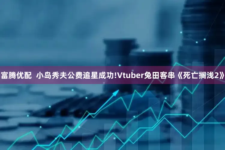 富腾优配  小岛秀夫公费追星成功!Vtuber兔田客串《死亡搁浅2》
