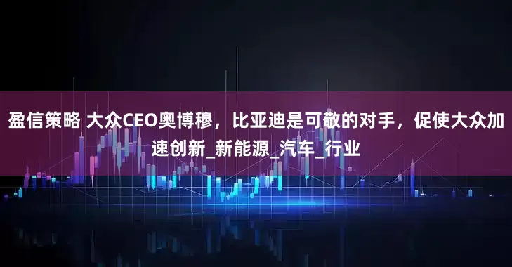 盈信策略 大众CEO奥博穆，比亚迪是可敬的对手，促使大众加速创新_新能源_汽车_行业