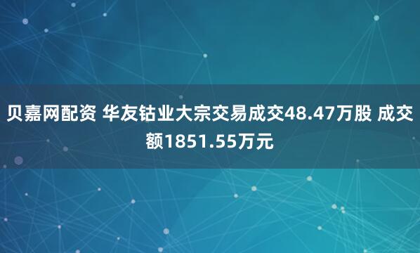 贝嘉网配资 华友钴业大宗交易成交48.47万股 成交额1851.55万元