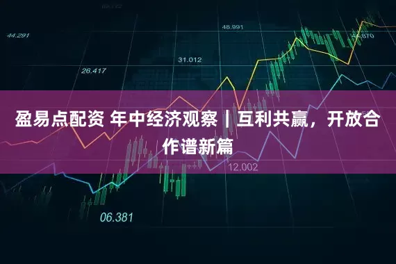 盈易点配资 年中经济观察｜互利共赢，开放合作谱新篇