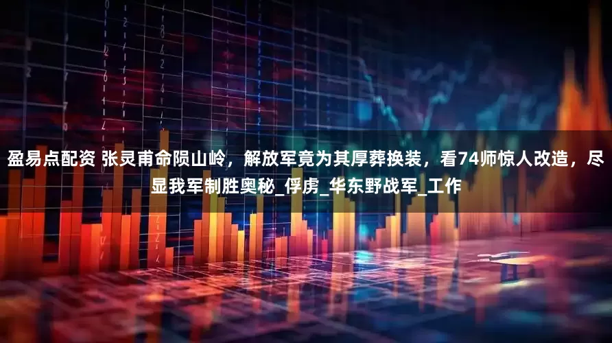 盈易点配资 张灵甫命陨山岭，解放军竟为其厚葬换装，看74师惊人改造，尽显我军制胜奥秘_俘虏_华东野战军_工作