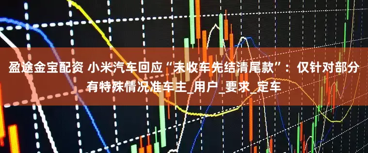 盈途金宝配资 小米汽车回应“未收车先结清尾款”：仅针对部分有特殊情况准车主_用户_要求_定车