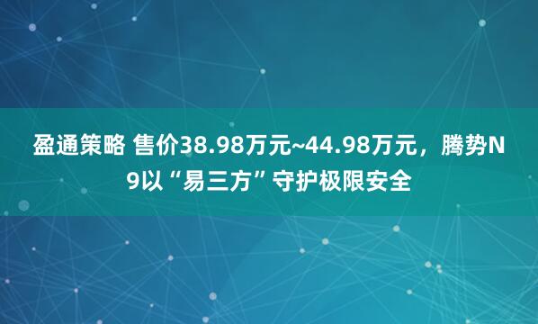 盈通策略 售价38.98万元~44.98万元，腾势N9以“易三方”守护极限安全
