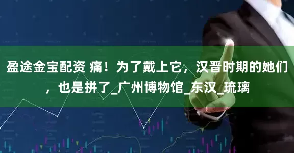 盈途金宝配资 痛！为了戴上它，汉晋时期的她们，也是拼了_广州博物馆_东汉_琉璃