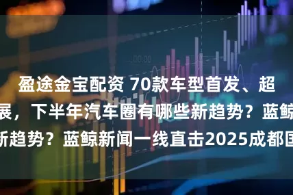 盈途金宝配资 70款车型首发、超1600辆整车参展，下半年汽车圈有哪些新趋势？蓝鲸新闻一线直击2025成都国际车展