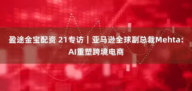 盈途金宝配资 21专访｜亚马逊全球副总裁Mehta：AI重塑跨境电商