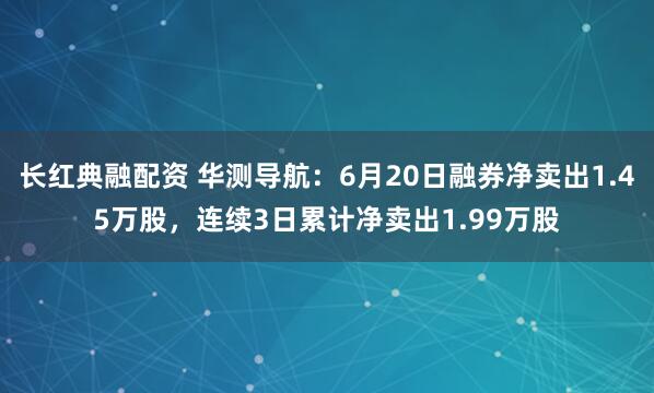 长红典融配资 华测导航：6月20日融券净卖出1.45万股，连续3日累计净卖出1.99万股