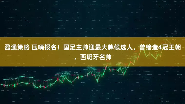 盈通策略 压哨报名！国足主帅迎最大牌候选人，曾缔造4冠王朝，西班牙名帅