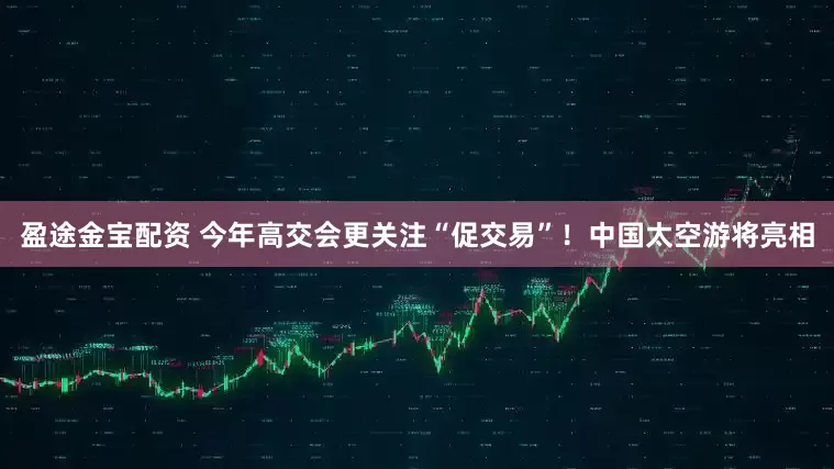 盈途金宝配资 今年高交会更关注“促交易”！中国太空游将亮相