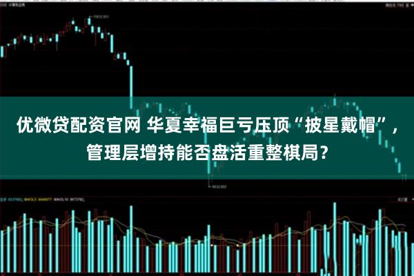 优微贷配资官网 华夏幸福巨亏压顶“披星戴帽”，管理层增持能否盘活重整棋局？