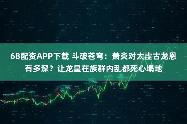 68配资APP下载 斗破苍穹：萧炎对太虚古龙恩有多深？让龙皇在族群内乱都死心塌地